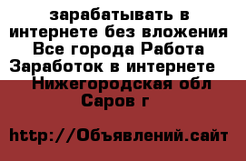 зарабатывать в интернете без вложения - Все города Работа » Заработок в интернете   . Нижегородская обл.,Саров г.